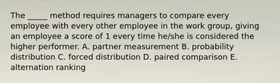 The _____ method requires managers to compare every employee with every other employee in the work group, giving an employee a score of 1 every time he/she is considered the higher performer. A. partner measurement B. probability distribution C. forced distribution D. paired comparison E. alternation ranking