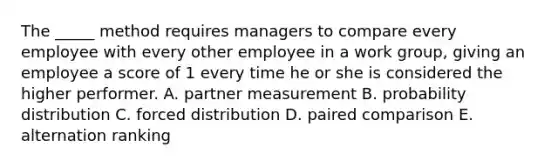 The _____ method requires managers to compare every employee with every other employee in a work group, giving an employee a score of 1 every time he or she is considered the higher performer. A. partner measurement B. probability distribution C. forced distribution D. paired comparison E. alternation ranking