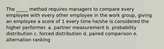 The _____ method requires managers to compare every employee with every other employee in the work group, giving an employee a score of 1 every time he/she is considered the higher performer. a. partner measurement b. probability distribution c. forced distribution d. paired comparison e. alternation ranking