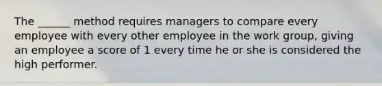 The ______ method requires managers to compare every employee with every other employee in the work group, giving an employee a score of 1 every time he or she is considered the high performer.