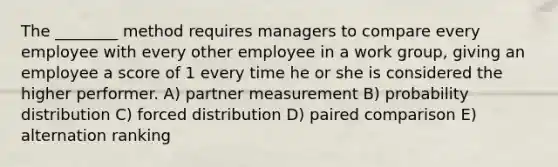 The ________ method requires managers to compare every employee with every other employee in a work group, giving an employee a score of 1 every time he or she is considered the higher performer. A) partner measurement B) probability distribution C) forced distribution D) paired comparison E) alternation ranking