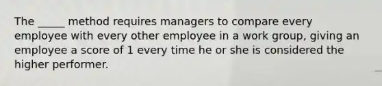 The _____ method requires managers to compare every employee with every other employee in a work group, giving an employee a score of 1 every time he or she is considered the higher performer.