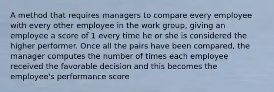 A method that requires managers to compare every employee with every other employee in the work group, giving an employee a score of 1 every time he or she is considered the higher performer. Once all the pairs have been compared, the manager computes the number of times each employee received the favorable decision and this becomes the employee's performance score