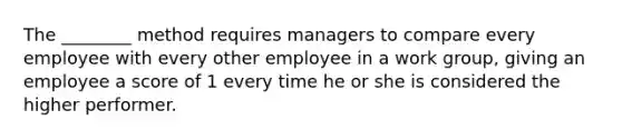 The ________ method requires managers to compare every employee with every other employee in a work group, giving an employee a score of 1 every time he or she is considered the higher performer.