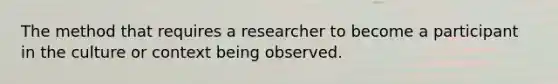 The method that requires a researcher to become a participant in the culture or context being observed.