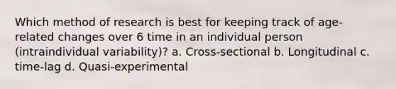 Which method of research is best for keeping track of age-related changes over 6 time in an individual person (intraindividual variability)? a. Cross-sectional b. Longitudinal c. time-lag d. Quasi-experimental