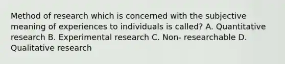 Method of research which is concerned with the subjective meaning of experiences to individuals is called? A. Quantitative research B. Experimental research C. Non- researchable D. Qualitative research