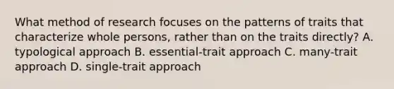 What method of research focuses on the patterns of traits that characterize whole persons, rather than on the traits directly? A. typological approach B. essential-trait approach C. many-trait approach D. single-trait approach