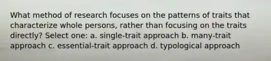 What method of research focuses on the patterns of traits that characterize whole persons, rather than focusing on the traits directly? Select one: a. single-trait approach b. many-trait approach c. essential-trait approach d. typological approach