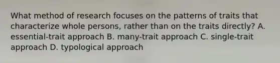 What method of research focuses on the patterns of traits that characterize whole persons, rather than on the traits directly? A. essential-trait approach B. many-trait approach C. single-trait approach D. typological approach