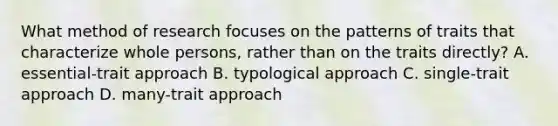 What method of research focuses on the patterns of traits that characterize whole persons, rather than on the traits directly? A. essential-trait approach B. typological approach C. single-trait approach D. many-trait approach