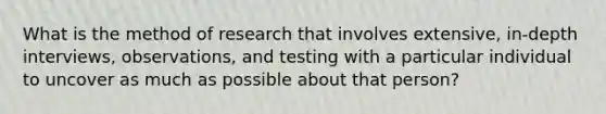 What is the method of research that involves extensive, in-depth interviews, observations, and testing with a particular individual to uncover as much as possible about that person?