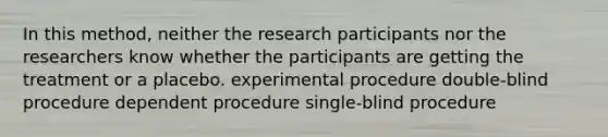 In this method, neither the research participants nor the researchers know whether the participants are getting the treatment or a placebo. experimental procedure double-blind procedure dependent procedure single-blind procedure