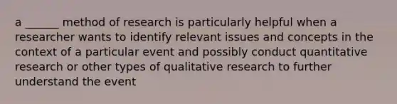 a ______ method of research is particularly helpful when a researcher wants to identify relevant issues and concepts in the context of a particular event and possibly conduct quantitative research or other types of qualitative research to further understand the event