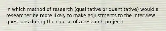 In which method of research (qualitative or quantitative) would a researcher be more likely to make adjustments to the interview questions during the course of a research project?