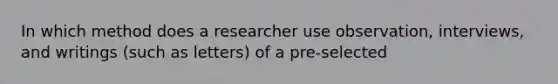 In which method does a researcher use observation, interviews, and writings (such as letters) of a pre-selected