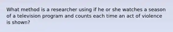 What method is a researcher using if he or she watches a season of a television program and counts each time an act of violence is shown?