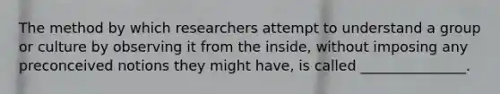 The method by which researchers attempt to understand a group or culture by observing it from the inside, without imposing any preconceived notions they might have, is called _______________.