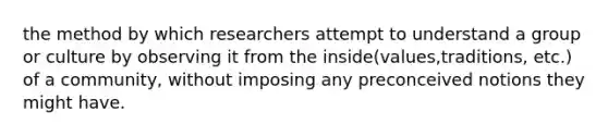 the method by which researchers attempt to understand a group or culture by observing it from the inside(values,traditions, etc.) of a community, without imposing any preconceived notions they might have.