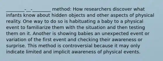 ________-__-________ method: How researchers discover what infants know about hidden objects and other aspects of physical reality. One way to do so is habituating a baby to a physical event to familiarize them with the situation and then testing them on it. Another is showing babies an unexpected event or variation of the first event and checking their awareness or surprise. This method is controversial because it may only indicate limited and implicit awareness of physical events.