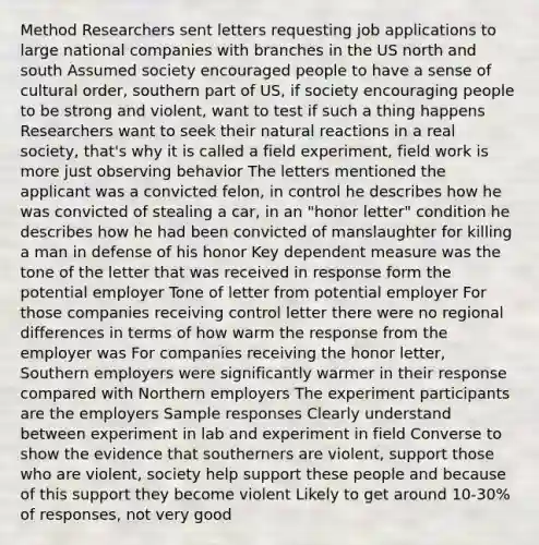 Method Researchers sent letters requesting job applications to large national companies with branches in the US north and south Assumed society encouraged people to have a sense of cultural order, southern part of US, if society encouraging people to be strong and violent, want to test if such a thing happens Researchers want to seek their natural reactions in a real society, that's why it is called a field experiment, field work is more just observing behavior The letters mentioned the applicant was a convicted felon, in control he describes how he was convicted of stealing a car, in an "honor letter" condition he describes how he had been convicted of manslaughter for killing a man in defense of his honor Key dependent measure was the tone of the letter that was received in response form the potential employer Tone of letter from potential employer For those companies receiving control letter there were no regional differences in terms of how warm the response from the employer was For companies receiving the honor letter, Southern employers were significantly warmer in their response compared with Northern employers The experiment participants are the employers Sample responses Clearly understand between experiment in lab and experiment in field Converse to show the evidence that southerners are violent, support those who are violent, society help support these people and because of this support they become violent Likely to get around 10-30% of responses, not very good