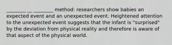 ________ __ ________ method: researchers show babies an expected event and an unexpected event. Heightened attention to the unexpected event suggests that the infant is "surprised" by the deviation from physical reality and therefore is aware of that aspect of the physical world.