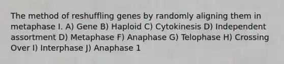 The method of reshuffling genes by randomly aligning them in metaphase I. A) Gene B) Haploid C) Cytokinesis D) Independent assortment D) Metaphase F) Anaphase G) Telophase H) Crossing Over I) Interphase J) Anaphase 1