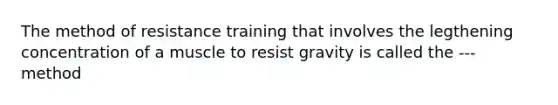 The method of resistance training that involves the legthening concentration of a muscle to resist gravity is called the --- method