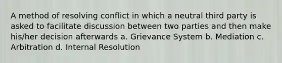 A method of resolving conflict in which a neutral third party is asked to facilitate discussion between two parties and then make his/her decision afterwards a. Grievance System b. Mediation c. Arbitration d. Internal Resolution