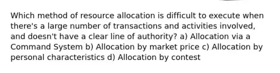 Which method of resource allocation is difficult to execute when there's a large number of transactions and activities involved, and doesn't have a clear line of authority? a) Allocation via a Command System b) Allocation by market price c) Allocation by personal characteristics d) Allocation by contest