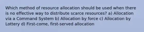 Which method of resource allocation should be used when there is no effective way to distribute scarce resources? a) Allocation via a Command System b) Allocation by force c) Allocation by Lottery d) First-come, first-served allocation