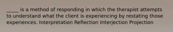 _____ is a method of responding in which the therapist attempts to understand what the client is experiencing by restating those experiences. Interpretation Reflection Interjection Projection