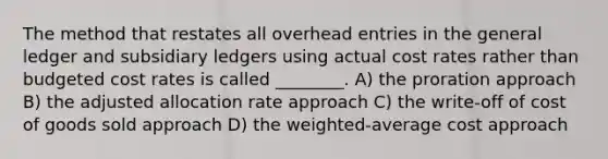 The method that restates all overhead entries in <a href='https://www.questionai.com/knowledge/kdxbifuCZE-the-general-ledger' class='anchor-knowledge'>the general ledger</a> and <a href='https://www.questionai.com/knowledge/kg5BClCHHv-subsidiary-ledgers' class='anchor-knowledge'>subsidiary ledgers</a> using actual cost rates rather than budgeted cost rates is called ________. A) the proration approach B) the adjusted allocation rate approach C) the write‐off of cost of goods sold approach D) the weighted‐average cost approach