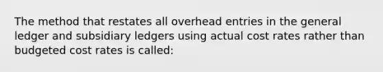 The method that restates all overhead entries in the general ledger and subsidiary ledgers using actual cost rates rather than budgeted cost rates is called: