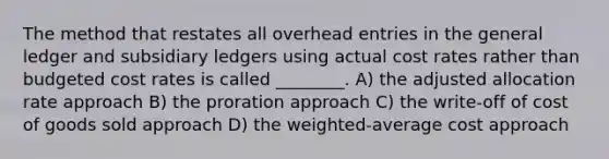 The method that restates all overhead entries in the general ledger and subsidiary ledgers using actual cost rates rather than budgeted cost rates is called ________. A) the adjusted allocation rate approach B) the proration approach C) the write-off of cost of goods sold approach D) the weighted-average cost approach