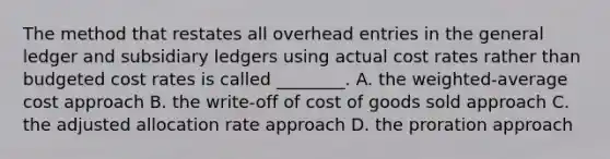 The method that restates all overhead entries in the general ledger and subsidiary ledgers using actual cost rates rather than budgeted cost rates is called​ ________. A. the​ weighted-average cost approach B. the​ write-off of cost of goods sold approach C. the adjusted allocation rate approach D. the proration approach