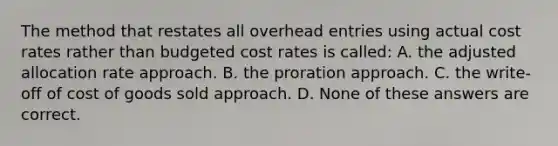 The method that restates all overhead entries using actual cost rates rather than budgeted cost rates is called: A. the adjusted allocation rate approach. B. the proration approach. C. the write-off of cost of goods sold approach. D. None of these answers are correct.