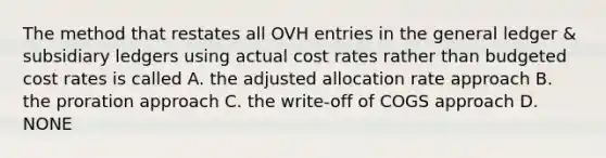 The method that restates all OVH entries in <a href='https://www.questionai.com/knowledge/kdxbifuCZE-the-general-ledger' class='anchor-knowledge'>the general ledger</a> & <a href='https://www.questionai.com/knowledge/kg5BClCHHv-subsidiary-ledgers' class='anchor-knowledge'>subsidiary ledgers</a> using actual cost rates rather than budgeted cost rates is called A. the adjusted allocation rate approach B. the proration approach C. the write-off of COGS approach D. NONE