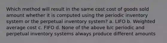 Which method will result in the same cost cost of goods sold amount whether it is computed using the periodic inventory system or the perpetual inventory system? a. LIFO b. Weighted average cost c. FIFO d. None of the above b/c periodic and perpetual inventory systems always produce different amounts