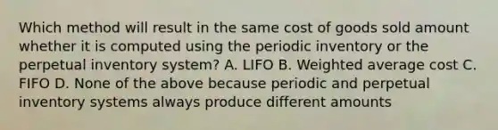 Which method will result in the same cost of goods sold amount whether it is computed using the periodic inventory or the perpetual inventory system? A. LIFO B. Weighted average cost C. FIFO D. None of the above because periodic and perpetual inventory systems always produce different amounts