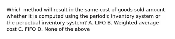 Which method will result in the same cost of goods sold amount whether it is computed using the periodic inventory system or the perpetual inventory system? A. LIFO B. Weighted average cost C. FIFO D. None of the above