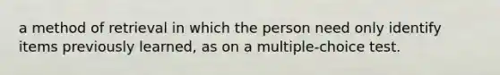 a method of retrieval in which the person need only identify items previously learned, as on a multiple-choice test.