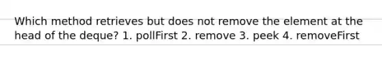 Which method retrieves but does not remove the element at the head of the deque? 1. pollFirst 2. remove 3. peek 4. removeFirst