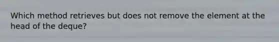 Which method retrieves but does not remove the element at the head of the deque?