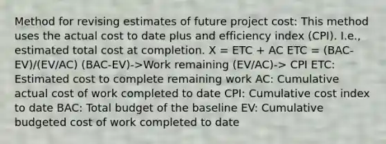 Method for revising estimates of future project cost: This method uses the actual cost to date plus and efficiency index (CPI). I.e., estimated total cost at completion. X = ETC + AC ETC = (BAC-EV)/(EV/AC) (BAC-EV)->Work remaining (EV/AC)-> CPI ETC: Estimated cost to complete remaining work AC: Cumulative actual cost of work completed to date CPI: Cumulative cost index to date BAC: Total budget of the baseline EV: Cumulative budgeted cost of work completed to date