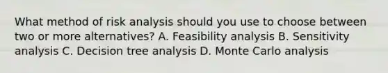 What method of risk analysis should you use to choose between two or more alternatives? A. Feasibility analysis B. Sensitivity analysis C. Decision tree analysis D. Monte Carlo analysis