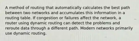 A method of routing that automatically calculates the best path between two networks and accumulates this information in a routing table. If congestion or failures affect the network, a router using dynamic routing can detect the problems and reroute data through a different path. Modern networks primarily use dynamic routing.