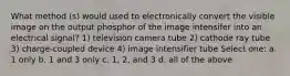 What method (s) would used to electronically convert the visible image on the output phosphor of the image intensifer into an electrical signal? 1) television camera tube 2) cathode ray tube 3) charge-coupled device 4) image intensifier tube Select one: a. 1 only b. 1 and 3 only c. 1, 2, and 3 d. all of the above