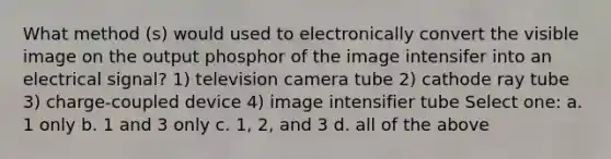 What method (s) would used to electronically convert the visible image on the output phosphor of the image intensifer into an electrical signal? 1) television camera tube 2) cathode ray tube 3) charge-coupled device 4) image intensifier tube Select one: a. 1 only b. 1 and 3 only c. 1, 2, and 3 d. all of the above