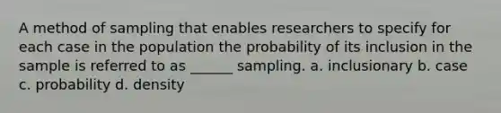 A method of sampling that enables researchers to specify for each case in the population the probability of its inclusion in the sample is referred to as ______ sampling. a. inclusionary b. case c. probability d. density